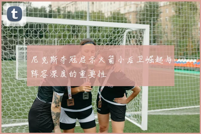 尼克斯夺冠启示火箭小后卫崛起与阵容深度的重要性