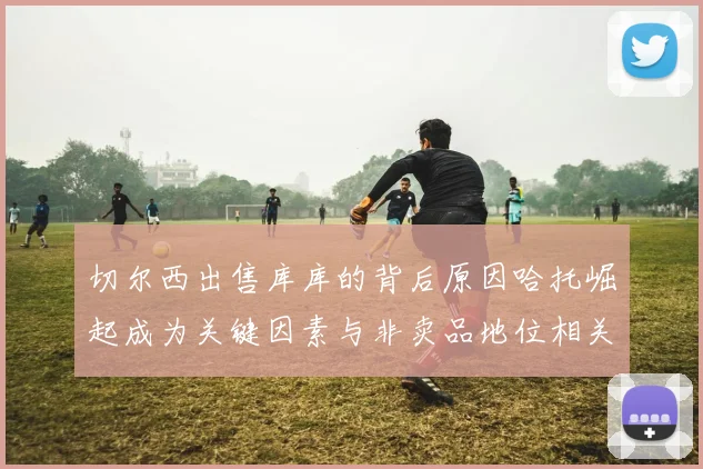 切尔西出售库库的背后原因哈托崛起成为关键因素与非卖品地位相关