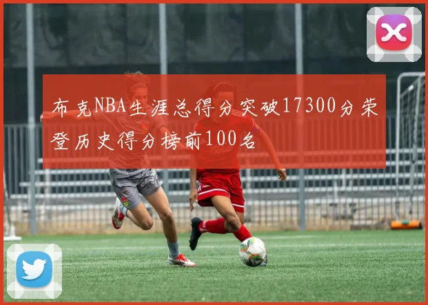 布克NBA生涯总得分突破17300分荣登历史得分榜前100名