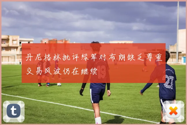 丹尼格林批评绿军对布朗缺乏尊重交易风波仍在继续