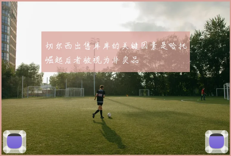 切尔西出售库库的关键因素是哈托崛起后者被视为非卖品