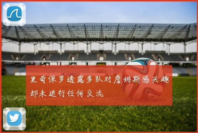 里奇保罗透露多队对詹姆斯感兴趣却未进行任何交流
