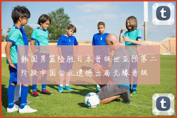 韩国男篮险胜日本晋级世亚预第二阶段中国台北遗憾出局无缘晋级