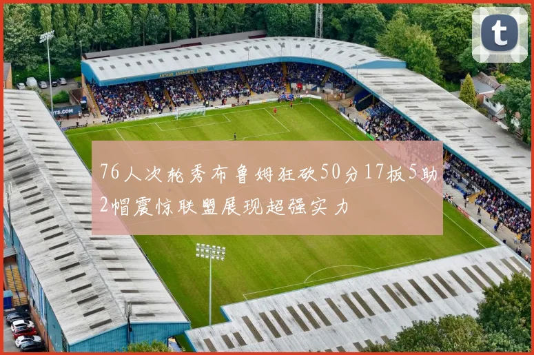 76人次轮秀布鲁姆狂砍50分17板5助2帽震惊联盟展现超强实力