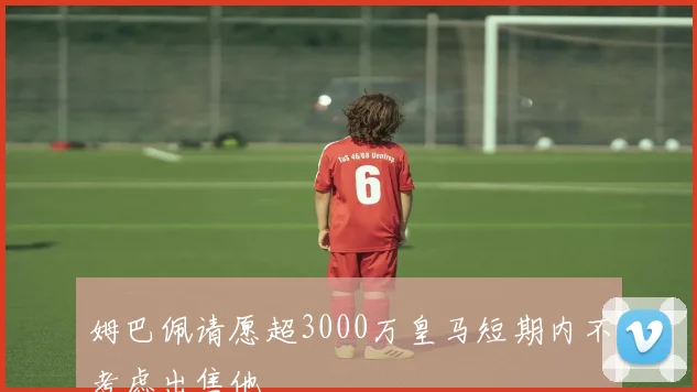 姆巴佩请愿超3000万皇马短期内不考虑出售他