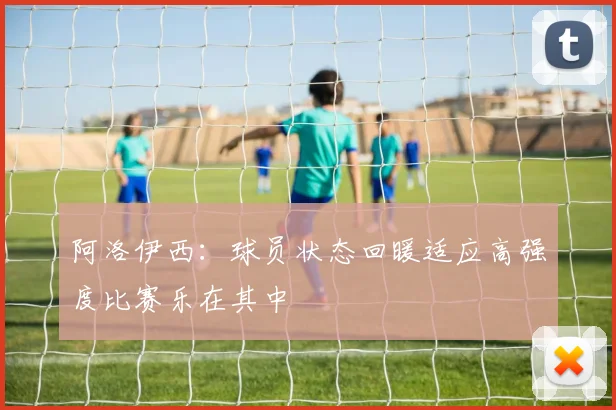 阿洛伊西：球员状态回暖适应高强度比赛乐在其中