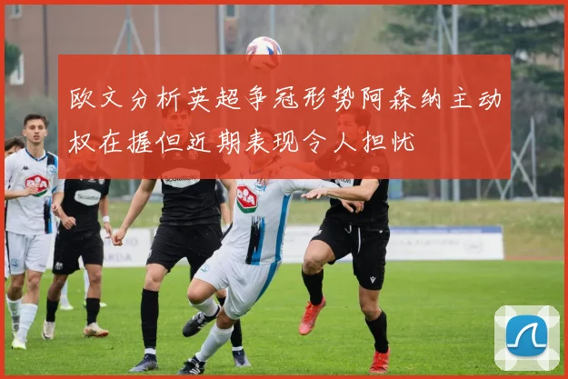 欧文分析英超争冠形势阿森纳主动权在握但近期表现令人担忧