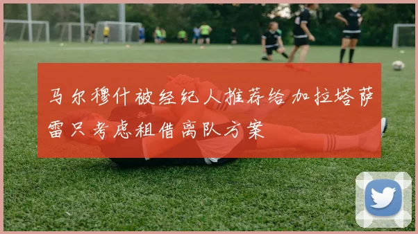 马尔穆什被经纪人推荐给加拉塔萨雷只考虑租借离队方案