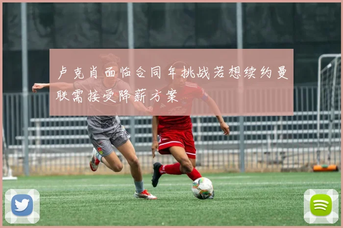 卢克肖面临合同年挑战若想续约曼联需接受降薪方案