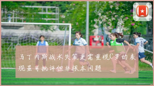 马丁内斯战术失策更需重视C罗的表现虽可批评但非根本问题