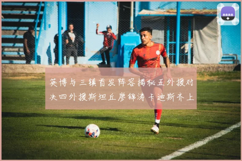 英博与三镇首发阵容揭秘五外援对决四外援斯坦丘廖锦涛卡迪斯齐上阵