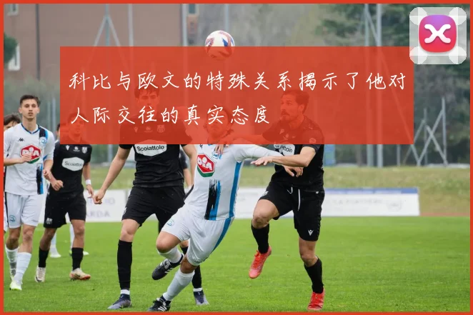 科比与欧文的特殊关系揭示了他对人际交往的真实态度