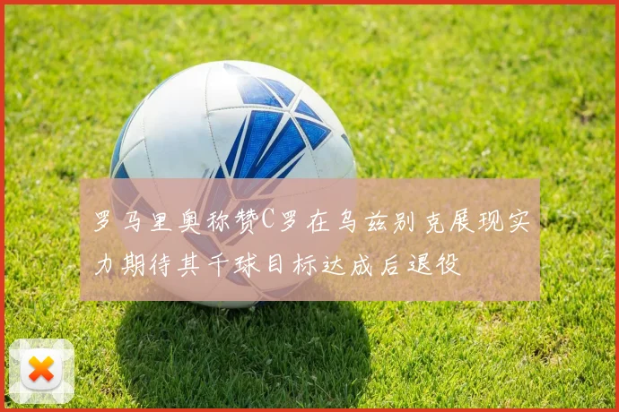 罗马里奥称赞C罗在乌兹别克展现实力期待其千球目标达成后退役