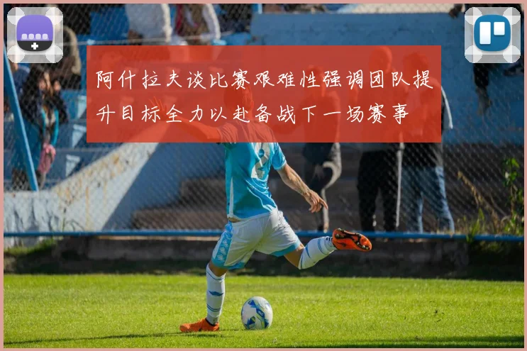 阿什拉夫谈比赛艰难性强调团队提升目标全力以赴备战下一场赛事