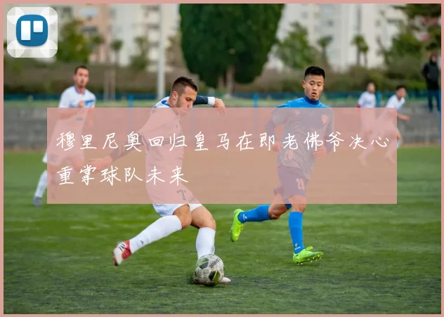 穆里尼奥回归皇马在即老佛爷决心重掌球队未来