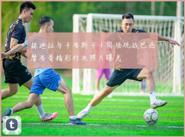 赫迪拉与卡洛斯卡卡同场观战巴西摩洛哥精彩对决照片曝光