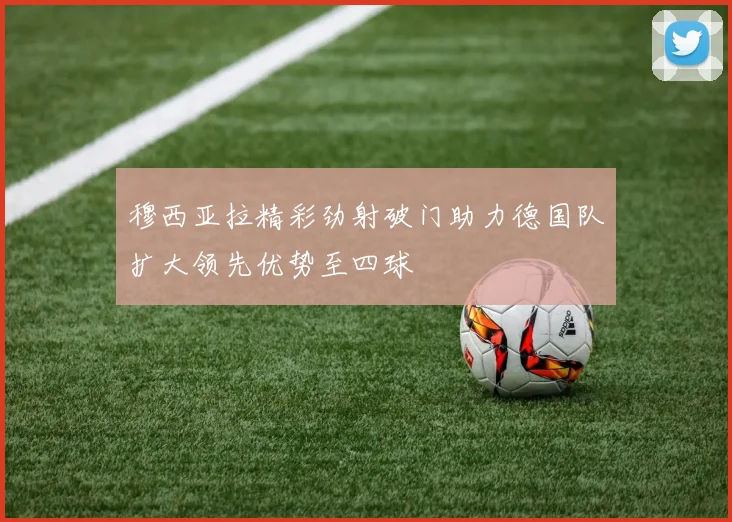 穆西亚拉精彩劲射破门助力德国队扩大领先优势至四球