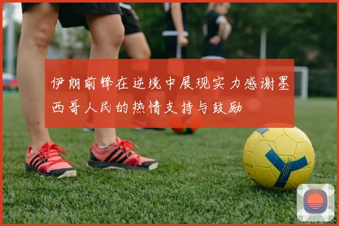 伊朗前锋在逆境中展现实力感谢墨西哥人民的热情支持与鼓励
