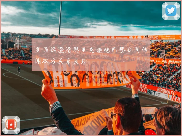 罗马诺澄清恩里克拒绝巴黎合同传闻双方关系良好