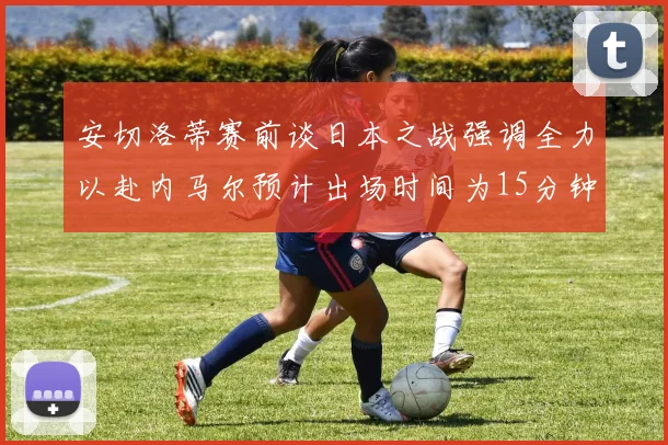 安切洛蒂赛前谈日本之战强调全力以赴内马尔预计出场时间为15分钟