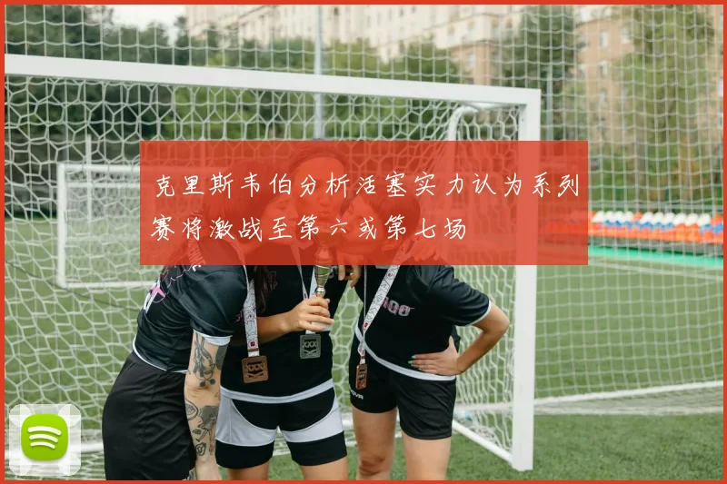 克里斯韦伯分析活塞实力认为系列赛将激战至第六或第七场