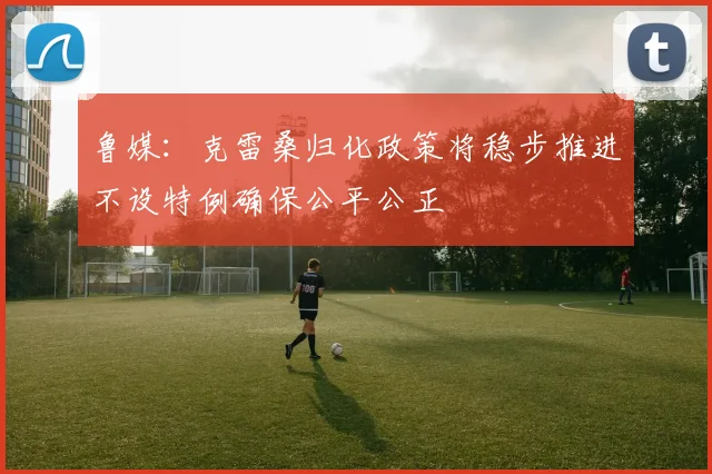 鲁媒：克雷桑归化政策将稳步推进不设特例确保公平公正