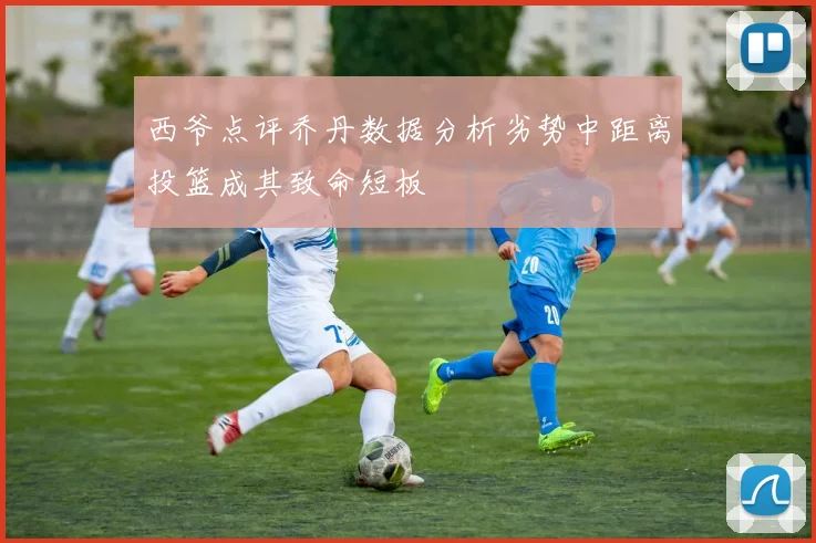 西爷点评乔丹数据分析劣势中距离投篮成其致命短板