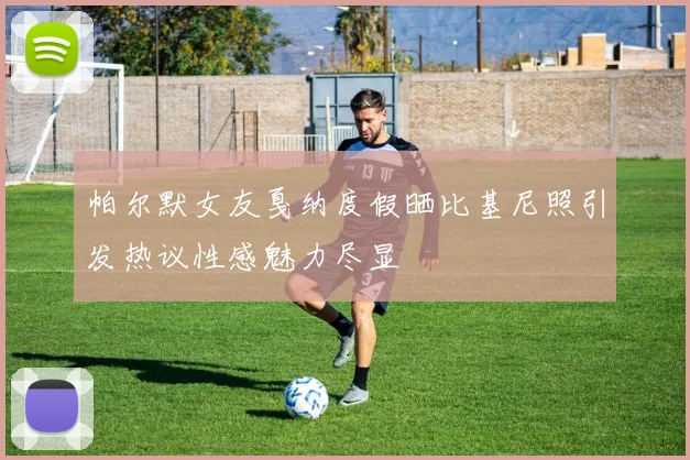 帕尔默女友戛纳度假晒比基尼照引发热议性感魅力尽显