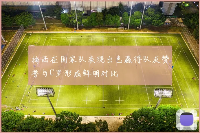 梅西在国家队表现出色赢得队友赞誉与C罗形成鲜明对比