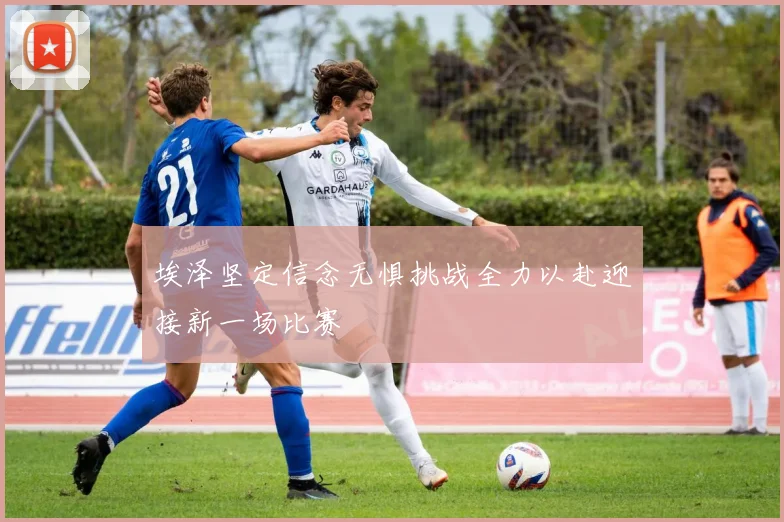 埃泽坚定信念无惧挑战全力以赴迎接新一场比赛