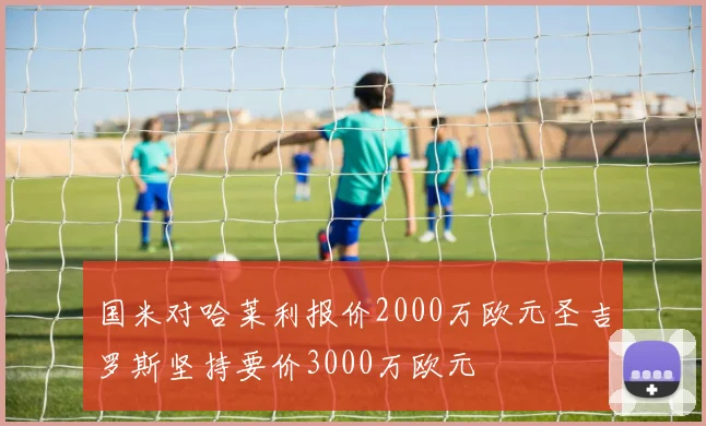 国米对哈莱利报价2000万欧元圣吉罗斯坚持要价3000万欧元