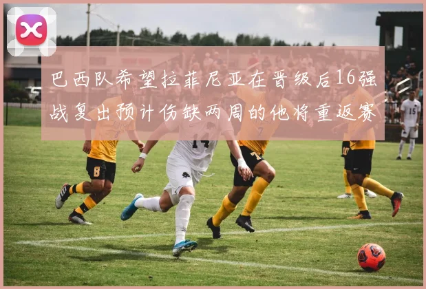 巴西队希望拉菲尼亚在晋级后16强战复出预计伤缺两周的他将重返赛场
