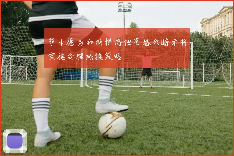 萨卡愿为加纳拼搏但图赫尔暗示将实施合理轮换策略