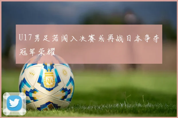 U17男足若闯入决赛或再战日本争夺冠军荣耀
