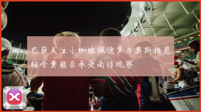 巴萨关注小蜘蛛佩德罗与奥斯梅恩转会费能否承受尚待观察