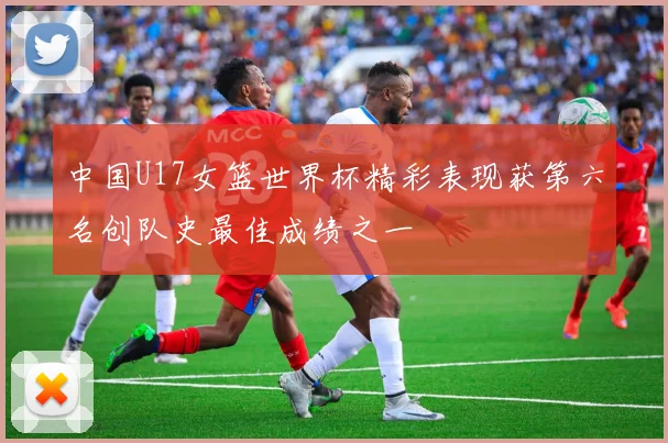 中国U17女篮世界杯精彩表现获第六名创队史最佳成绩之一