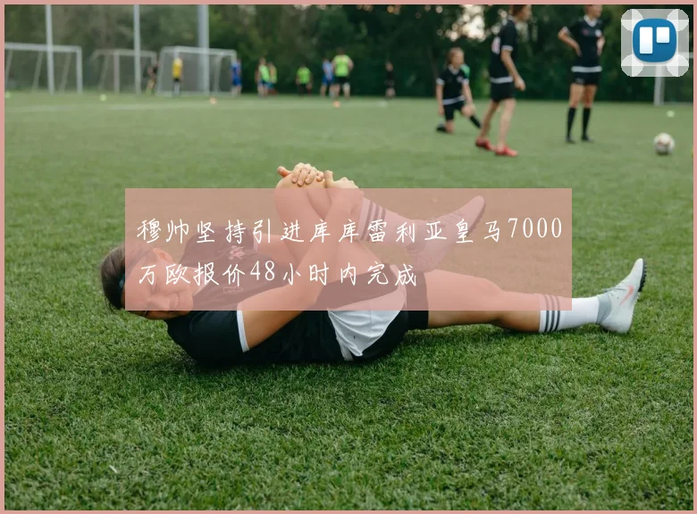 穆帅坚持引进库库雷利亚皇马7000万欧报价48小时内完成