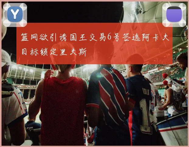 篮网欲引诱国王交易6号签选阿卡夫目标锁定里夫斯